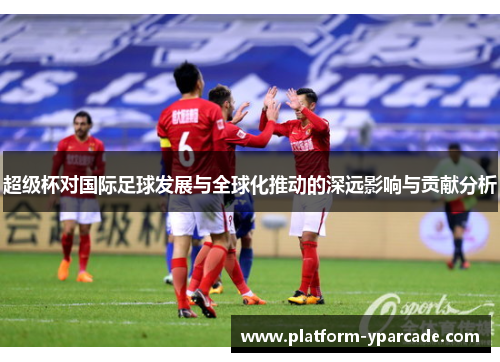 超级杯对国际足球发展与全球化推动的深远影响与贡献分析