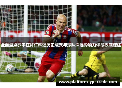 全面盘点罗本在拜仁辉煌历史成就与球队深远影响力详尽权威综述