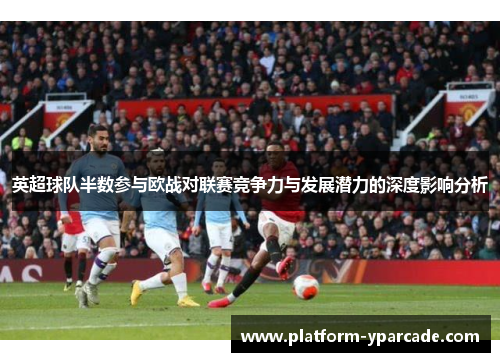 英超球队半数参与欧战对联赛竞争力与发展潜力的深度影响分析