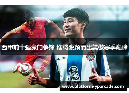 西甲前十强豪门争锋 谁将脱颖而出笑傲赛季巅峰