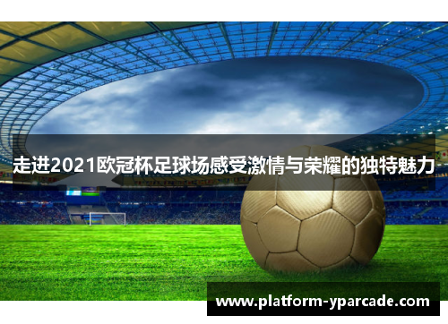走进2021欧冠杯足球场感受激情与荣耀的独特魅力