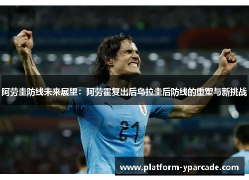 阿劳圭防线未来展望:阿劳霍复出后乌拉圭后防线的重塑与新挑战 阿劳圭防线未来展望:阿劳霍复出后乌拉圭后防线的重塑与新挑战