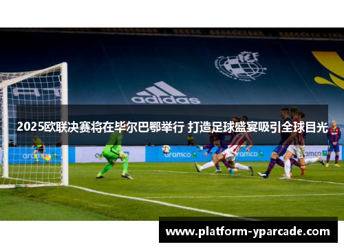 2025欧联决赛将在毕尔巴鄂举行 打造足球盛宴吸引全球目光