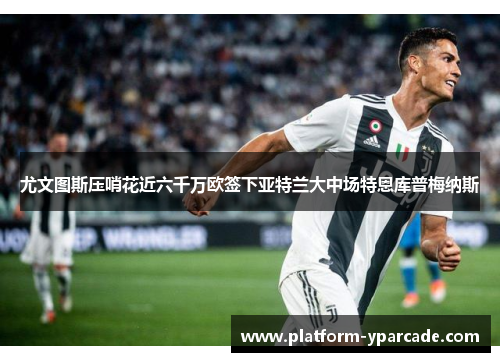 尤文图斯压哨花近六千万欧签下亚特兰大中场特恩库普梅纳斯