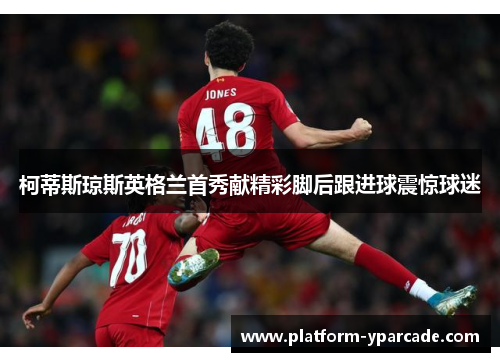 柯蒂斯琼斯英格兰首秀献精彩脚后跟进球震惊球迷 柯蒂斯琼斯英格兰首秀献精彩脚后跟进球震惊球迷