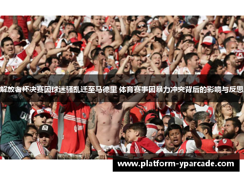 解放者杯决赛因球迷骚乱迁至马德里 体育赛事因暴力冲突背后的影响与反思 解放者杯决赛因球迷骚乱迁至马德里 体育赛事因暴力冲突背后的影响与反思