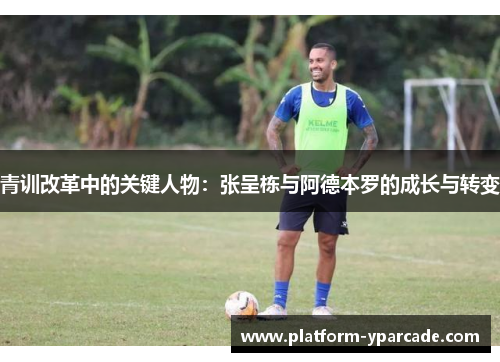 青训改革中的关键人物:张呈栋与阿德本罗的成长与转变 青训改革中的关键人物:张呈栋与阿德本罗的成长与转变