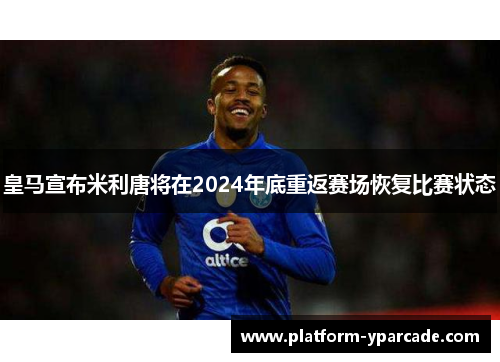 皇马宣布米利唐将在2024年底重返赛场恢复比赛状态 皇马宣布米利唐将在2024年底重返赛场恢复比赛状态