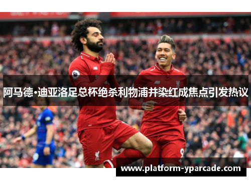 阿马德·迪亚洛足总杯绝杀利物浦并染红成焦点引发热议