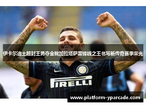 伊卡尔迪土超封王勇夺金靴加拉塔萨雷锋线之王书写新传奇赛季荣光 伊卡尔迪土超封王勇夺金靴加拉塔萨雷锋线之王书写新传奇赛季荣光